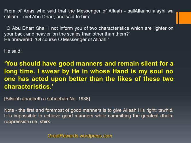 From of Anas who said that the Messenger of Allaah - sallAllaahu alayhi wa sallam – met Abu Dharr, and said to him:  ‘O Abu Dharr Shall I not inform you of two characteristics which are lighter on your back and heavier on the scales than other than them?’ He answered: ‘Of course O Messenger of Allaah.’ He said:  ‘You should have good manners and remain silent for a long time. I swear by He in whose Hand is my soul no one has acted upon better than the likes of these two characteristics.’ [Silsilah ahadeeth a saheehah No. 1938]  Note - the first and foremost of good manners is to give Allaah His right: tawhid. It is impossible to achieve good manners while committing the greatest dhulm (oppression) i.e. shirk.