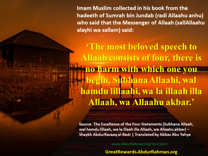 Imam Muslim collected in his book from the hadeeth of Sumrah bin Jundab –Radi Allaahu anhu– who said that the Messenger of Allaah –sallAllaahu alayhi wa sallam– said: ‘The most beloved speech to Allaah consists of four, there is no harm with which one you begin, Subhana Allaahi, wal hamdu lillaahi, wa la illaah ila Allaah, wa Allaahu akbar.’