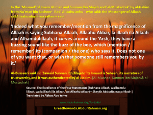 In the ‘Musnad’ of Imam Ahmad and Sunnan Ibn Majah and ‘al-Mustadrak’ by al-Hakim from Nu’man bin Basheer –Radi Allaahu anhu– who said: the Messenger of Allaah –sallAllaahu alayhi wa sallam– said: ‘Indeed what you remember/mention from the magnificence of Allaah is saying Subhana Allaah, Allaahu Akbar, la illaah ila Allaah and Alhamdulillaah, it curves around the ‘Arsh, they have a buzzing sound like the buzz of the bee, which (mention / remember) its (companion / the one) who says it. Does not one of you want that, or wish that someone still remembers you by it.’ Al-Busseeri said in: ‘Zawaid Sunnan Ibn Majah: ‘Its Isnaad is Saheeh, its narrators of trustworthy, and it was authenticated by al-Hakim. [Al-Musnad, Sunnan Ibn Majah & al-Mustadrak]